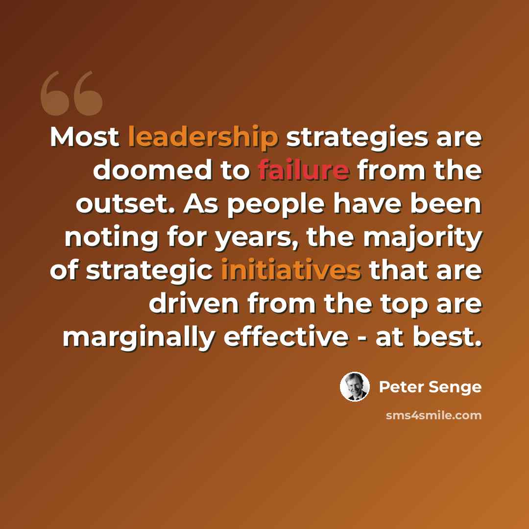 “Most leadership strategies are doomed to failure from the outset. As people have been noting for years, the majority of strategic initiatives that are driven from the top are marginally effective - at best.” quote by Peter Senge