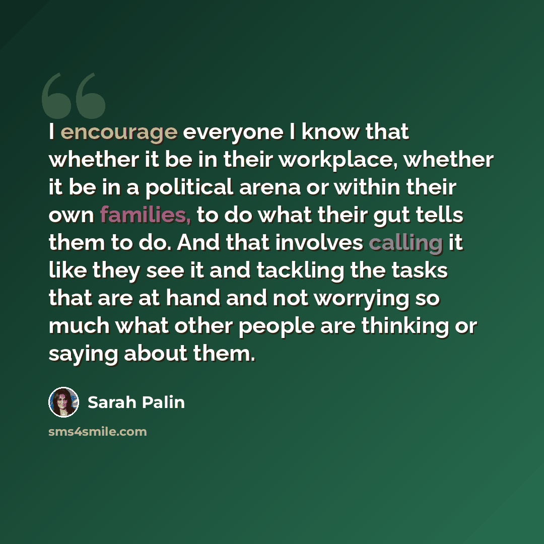 “I encourage everyone I know that whether it be in their workplace, whether it be in a political arena or within their own families, to do what their gut tells them to do. And that involves calling it like they see it and tackling the tasks that are at hand and not worrying so much what other…” quote by Sarah Palin