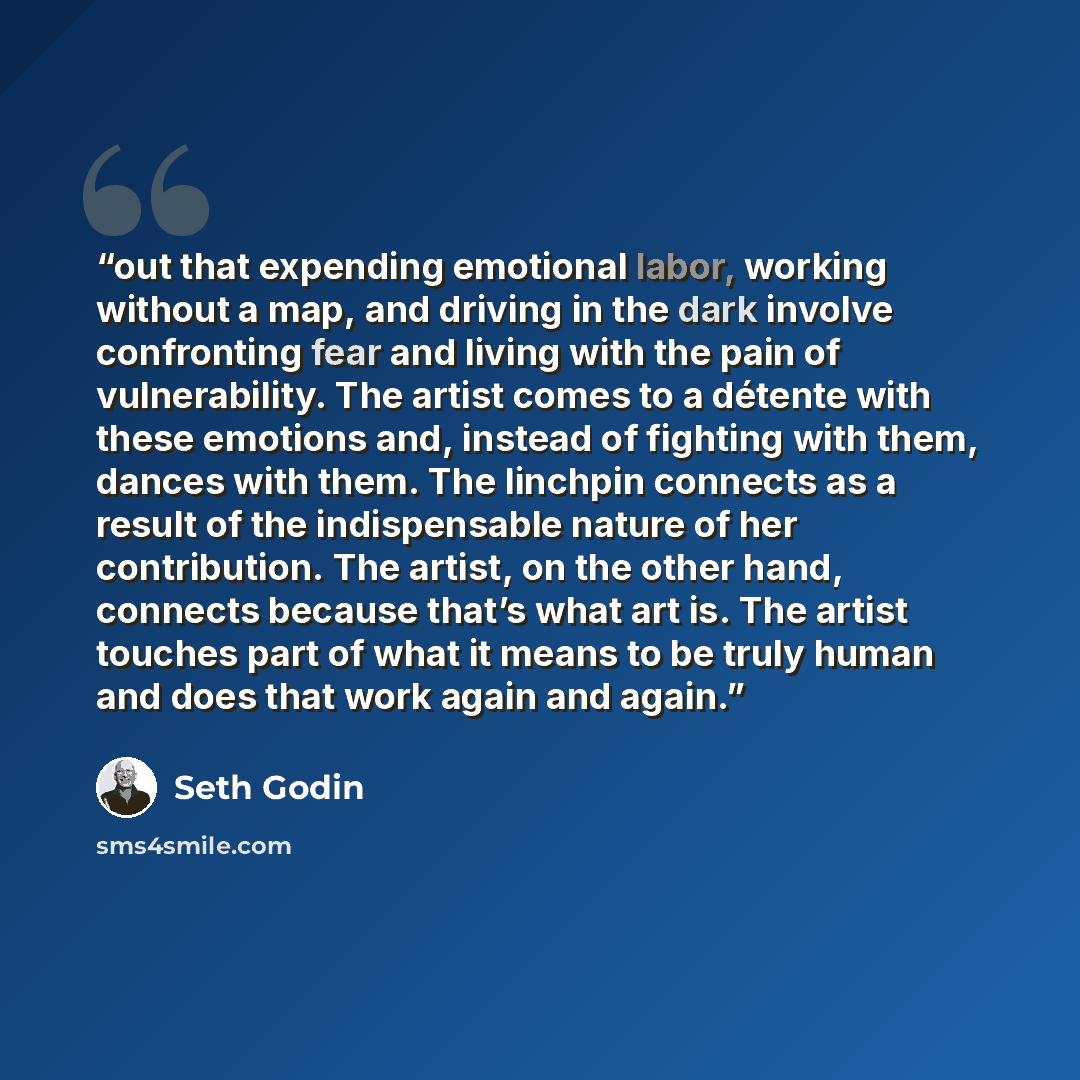 “out that expending emotional labor, working without a map, and driving in the dark involve confronting fear and living with the pain of vulnerability. The artist comes to a détente with these emotions and, instead of fighting with them, dances with them. The linchpin connects as a result of the…” quote by Seth Godin