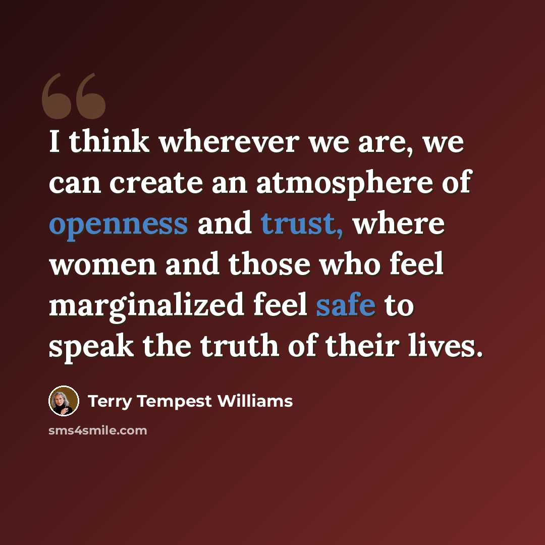 “I think wherever we are, we can create an atmosphere of openness and trust, where women and those who feel marginalized feel safe to speak the truth of their lives.” quote by Terry Tempest Williams