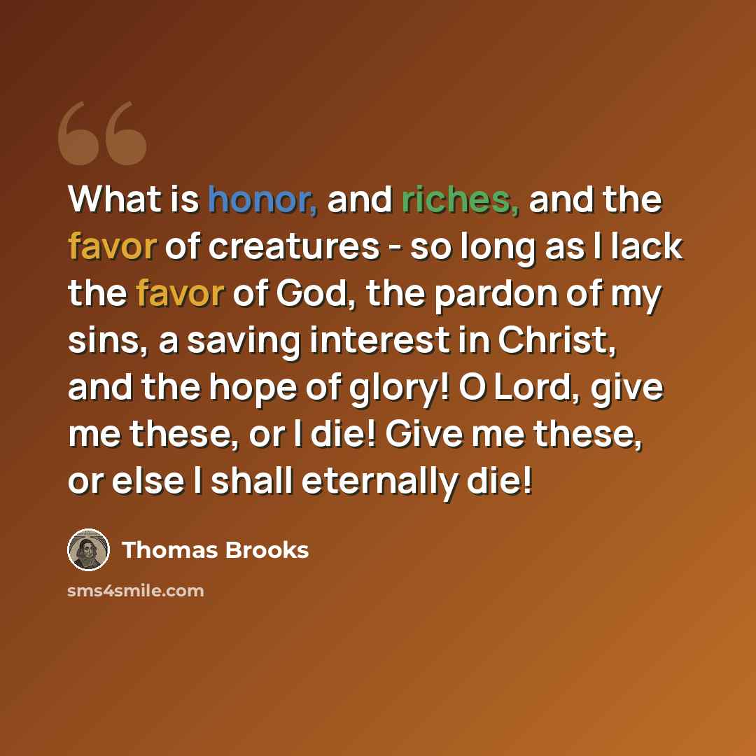 “What is honor, and riches, and the favor of creatures - so long as I lack the favor of God, the pardon of my sins, a saving interest in Christ, and the hope of glory! O Lord, give me these, or I die! Give me these, or else I shall eternally die!” quote by Thomas Brooks