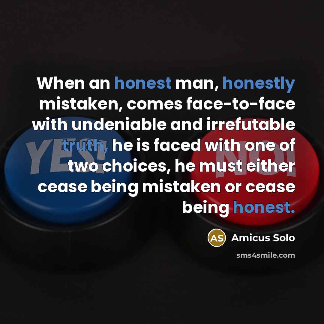 “When an honest man, honestly mistaken, comes face-to-face with undeniable and irrefutable truth, he is faced with one of two choices, he must either cease being mistaken or cease being honest.” quote by Amicus Solo