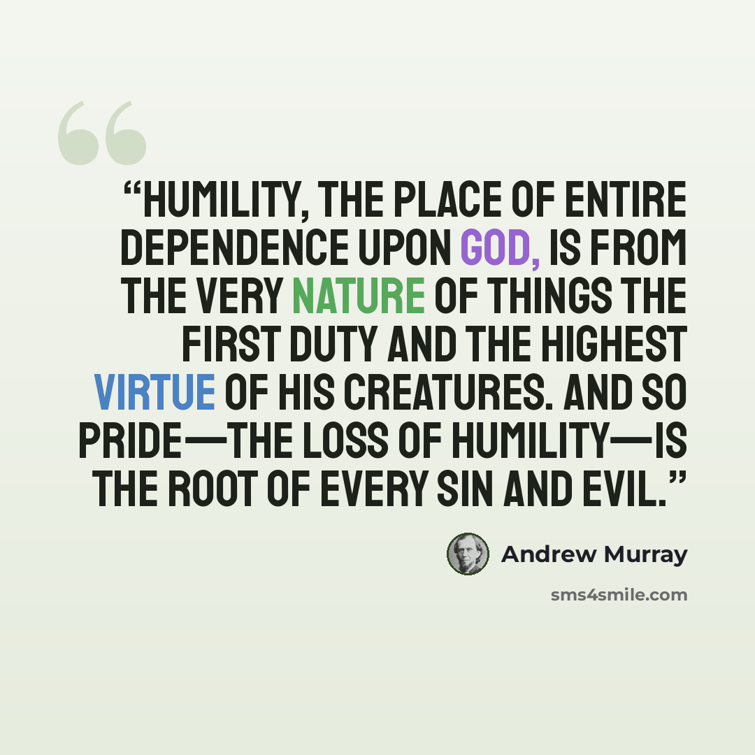 “Humility, the place of entire dependence upon God, is from the very nature of things the first duty and the highest virtue of His creatures. And so pride—the loss of humility—is the root of every sin and evil.” quote by Andrew Murray