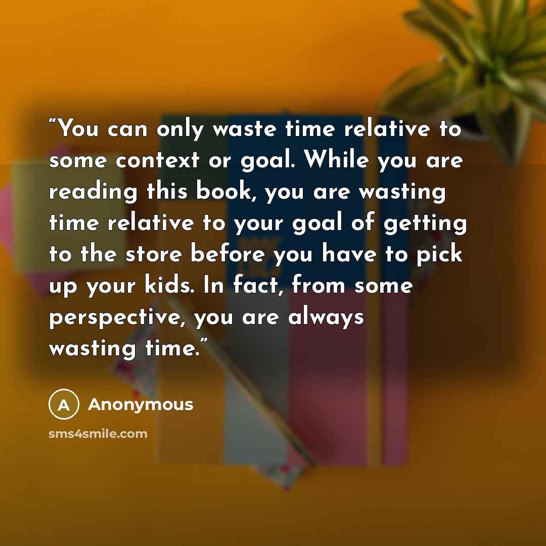 “You can only waste time relative to some context or goal. While you are reading this book, you are wasting time relative to your goal of getting to the store before you have to pick up your kids. In fact, from some perspective, you are always wasting time.” quote by Anonymous