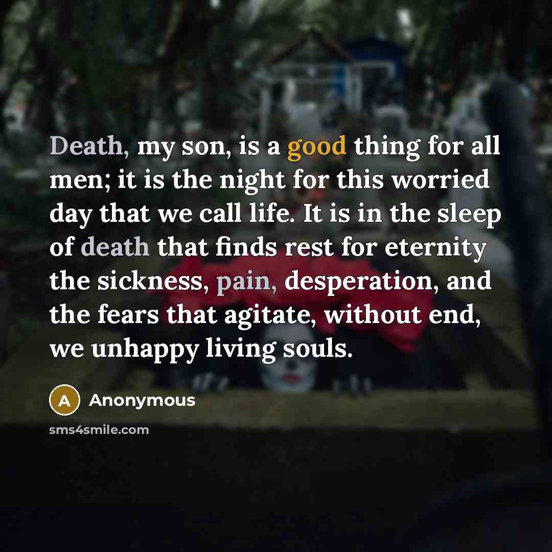 “Death, my son, is a good thing for all men; it is the night for this worried day that we call life. It is in the sleep of death that finds rest for eternity the sickness, pain, desperation, and the fears that agitate, without end, we unhappy living souls.” quote by Anonymous