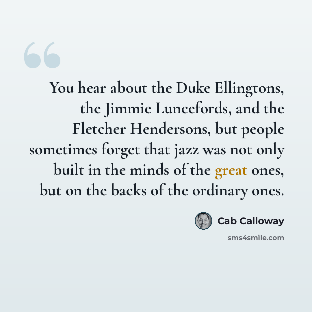 “You hear about the Duke Ellingtons, the Jimmie Luncefords, and the Fletcher Hendersons, but people sometimes forget that jazz was not only built in the minds of the great ones, but on the backs of the ordinary ones.” quote by Cab Calloway