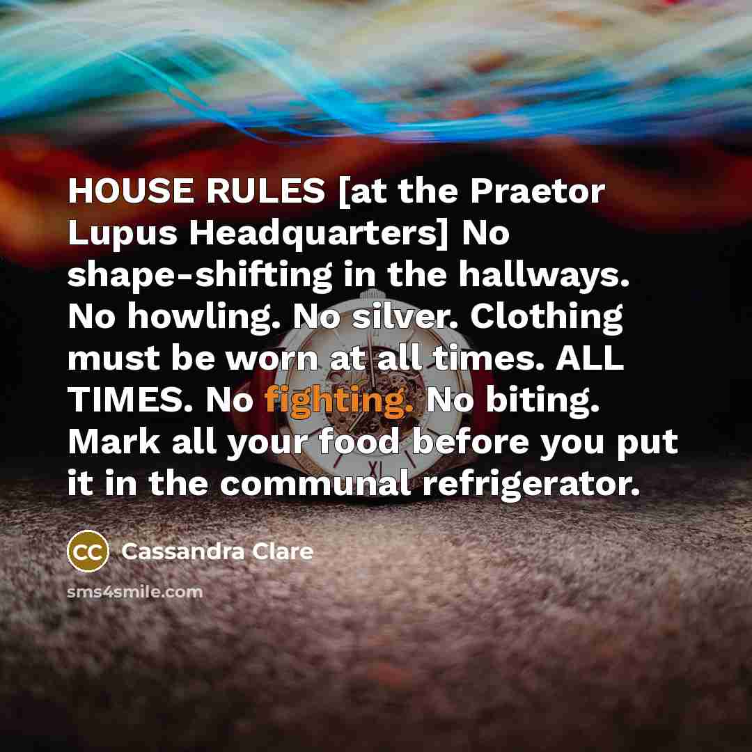 “HOUSE RULES [at the Praetor Lupus Headquarters] No shape-shifting in the hallways. No howling. No silver. Clothing must be worn at all times. ALL TIMES. No fighting. No biting. Mark all your food before you put it in the communal refrigerator.” quote by Cassandra Clare