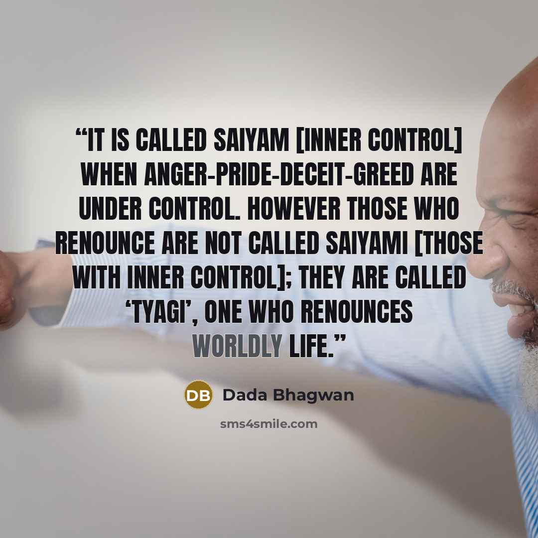 “It is called saiyam [inner control] when anger-pride-deceit-greed are under control. However those who renounce are not called saiyami [those with inner control]; they are called ‘tyagi’, one who renounces worldly life.” quote by Dada Bhagwan