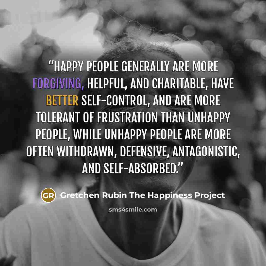 “Happy people generally are more forgiving, helpful, and charitable, have better self-control, and are more tolerant of frustration than unhappy people, while unhappy people are more often withdrawn, defensive, antagonistic, and self-absorbed.” quote by Gretchen Rubin The Happiness Project