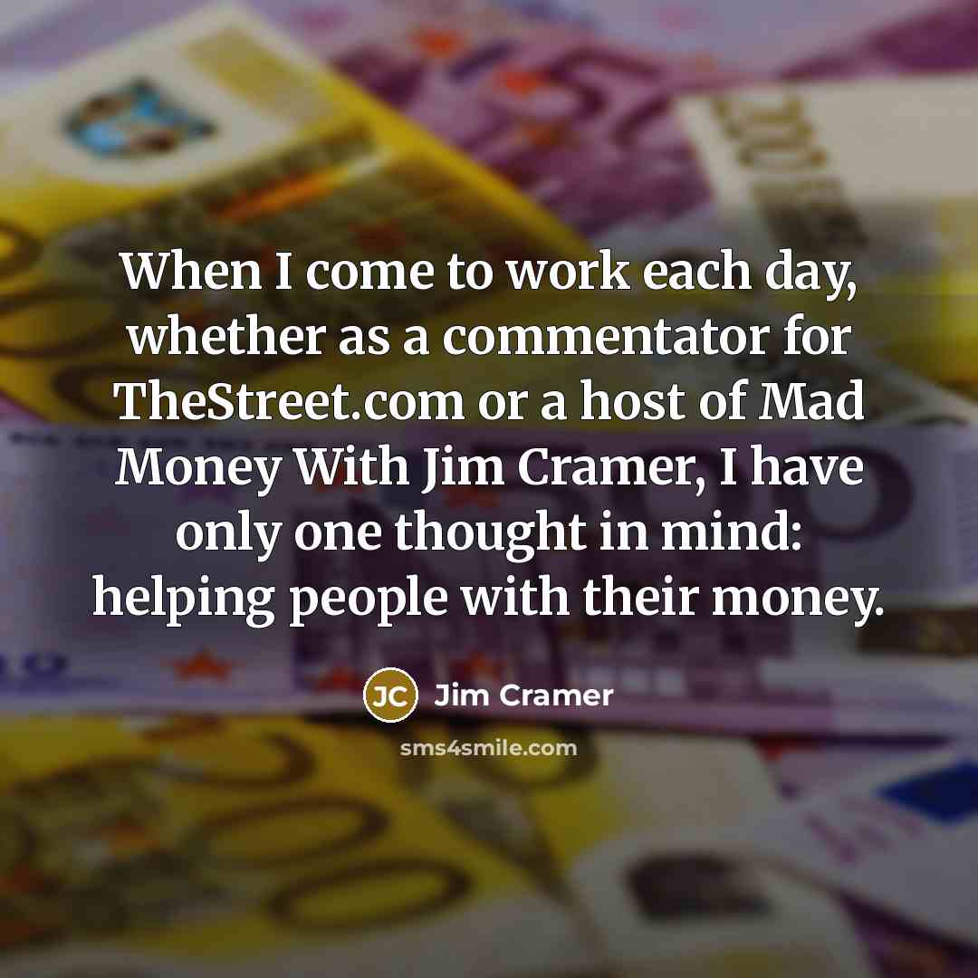 “When I come to work each day, whether as a commentator for TheStreet.com or a host of Mad Money With Jim Cramer, I have only one thought in mind: helping people with their money.” quote by Jim Cramer