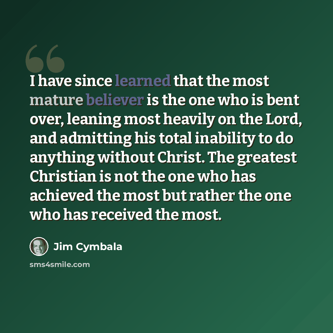 “I have since learned that the most mature believer is the one who is bent over, leaning most heavily on the Lord, and admitting his total inability to do anything without Christ. The greatest Christian is not the one who has achieved the most but rather the one who has received the most.” quote by Jim Cymbala
