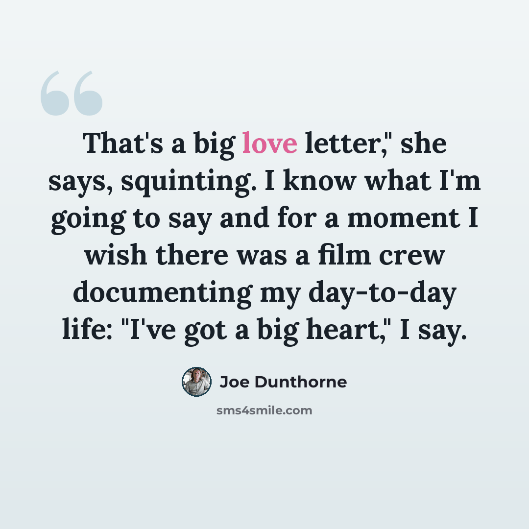 “That's a big love letter," she says, squinting. I know what I'm going to say and for a moment I wish there was a film crew documenting my day-to-day life: "I've got a big heart," I say.” quote by Joe Dunthorne