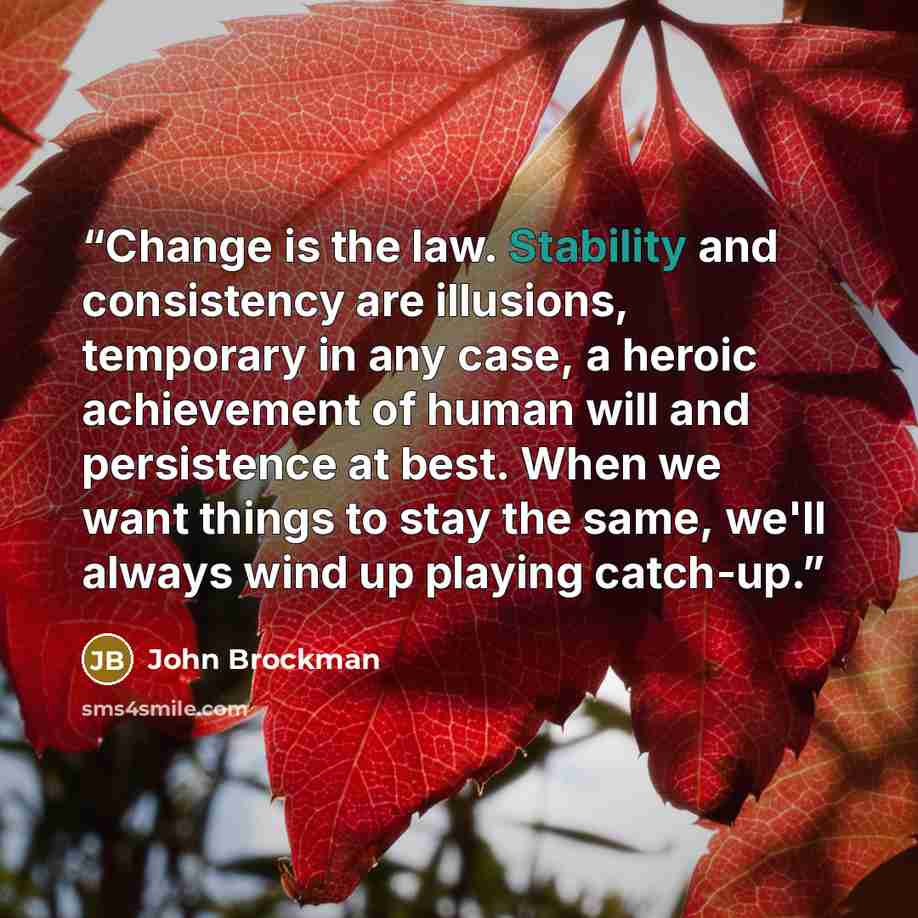 “Change is the law. Stability and consistency are illusions, temporary in any case, a heroic achievement of human will and persistence at best. When we want things to stay the same, we'll always wind up playing catch-up.” quote by John Brockman