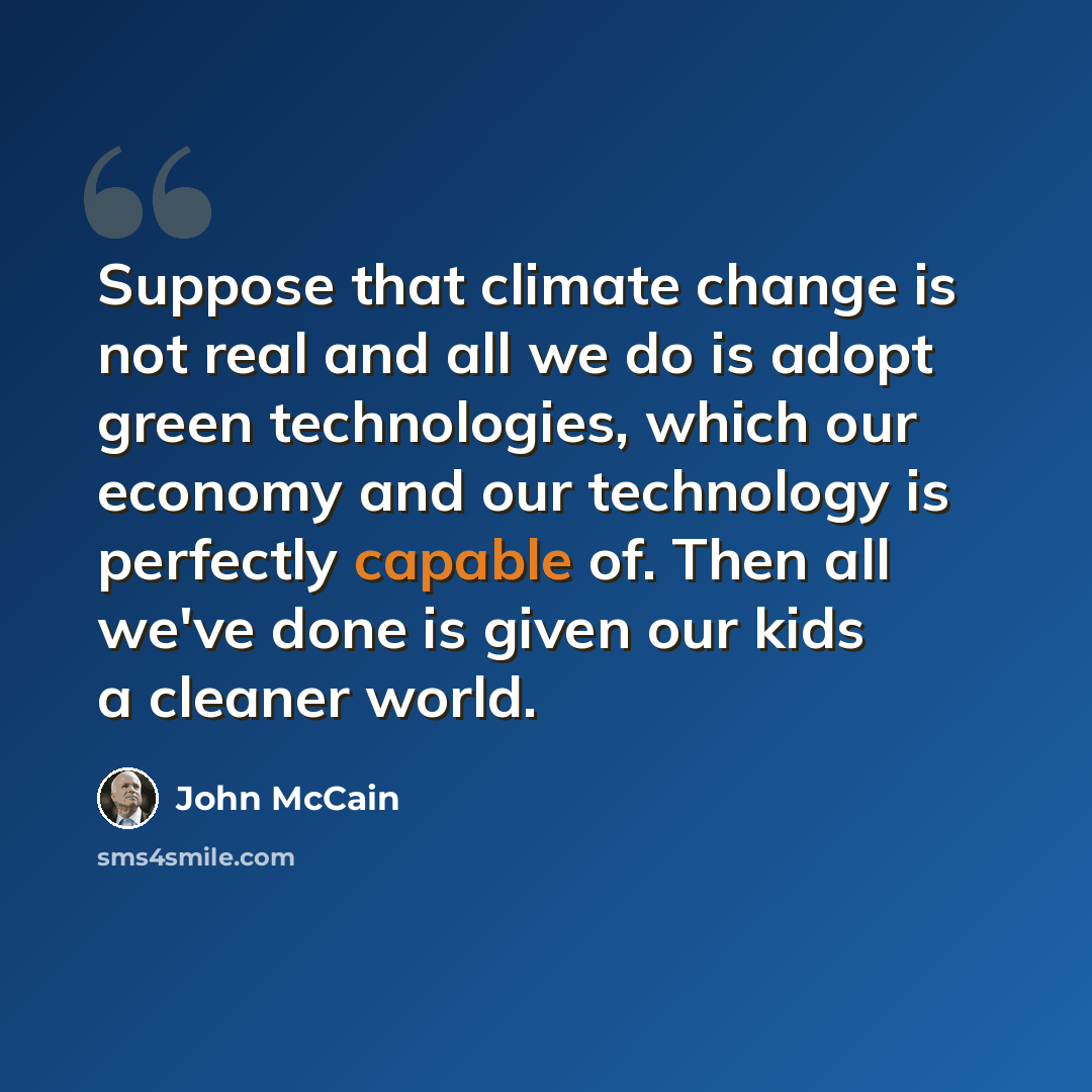“Suppose that climate change is not real and all we do is adopt green technologies, which our economy and our technology is perfectly capable of. Then all we've done is given our kids a cleaner world.” quote by John McCain