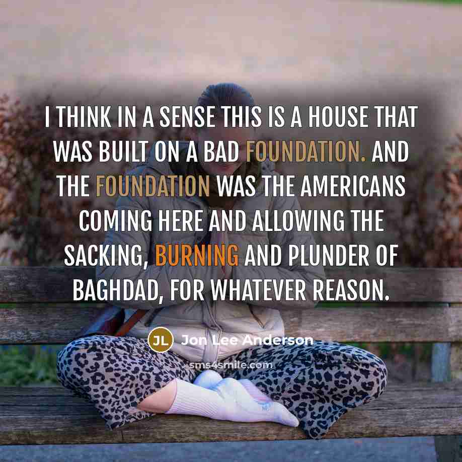 “I think in a sense this is a house that was built on a bad foundation. And the foundation was the Americans coming here and allowing the sacking, burning and plunder of Baghdad, for whatever reason.” quote by Jon Lee Anderson