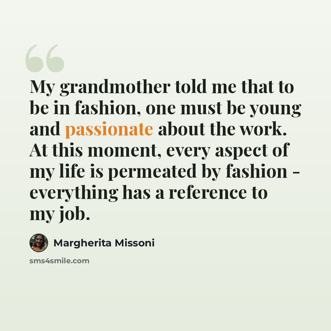 “My grandmother told me that to be in fashion, one must be young and passionate about the work. At this moment, every aspect of my life is permeated by fashion - everything has a reference to my job.” quote by Margherita Missoni