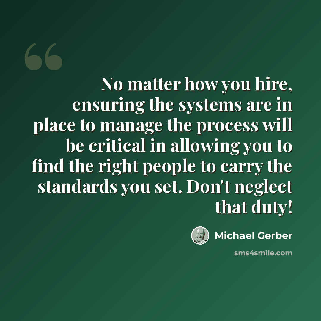 “No matter how you hire, ensuring the systems are in place to manage the process will be critical in allowing you to find the right people to carry the standards you set. Don't neglect that duty!” quote by Michael Gerber