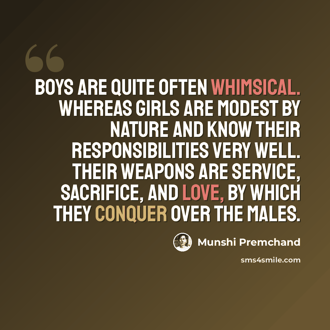 “Boys are quite often whimsical. Whereas girls are modest by nature and know their responsibilities very well. Their weapons are service, sacrifice, and love, by which they conquer over the males.” quote by Munshi Premchand