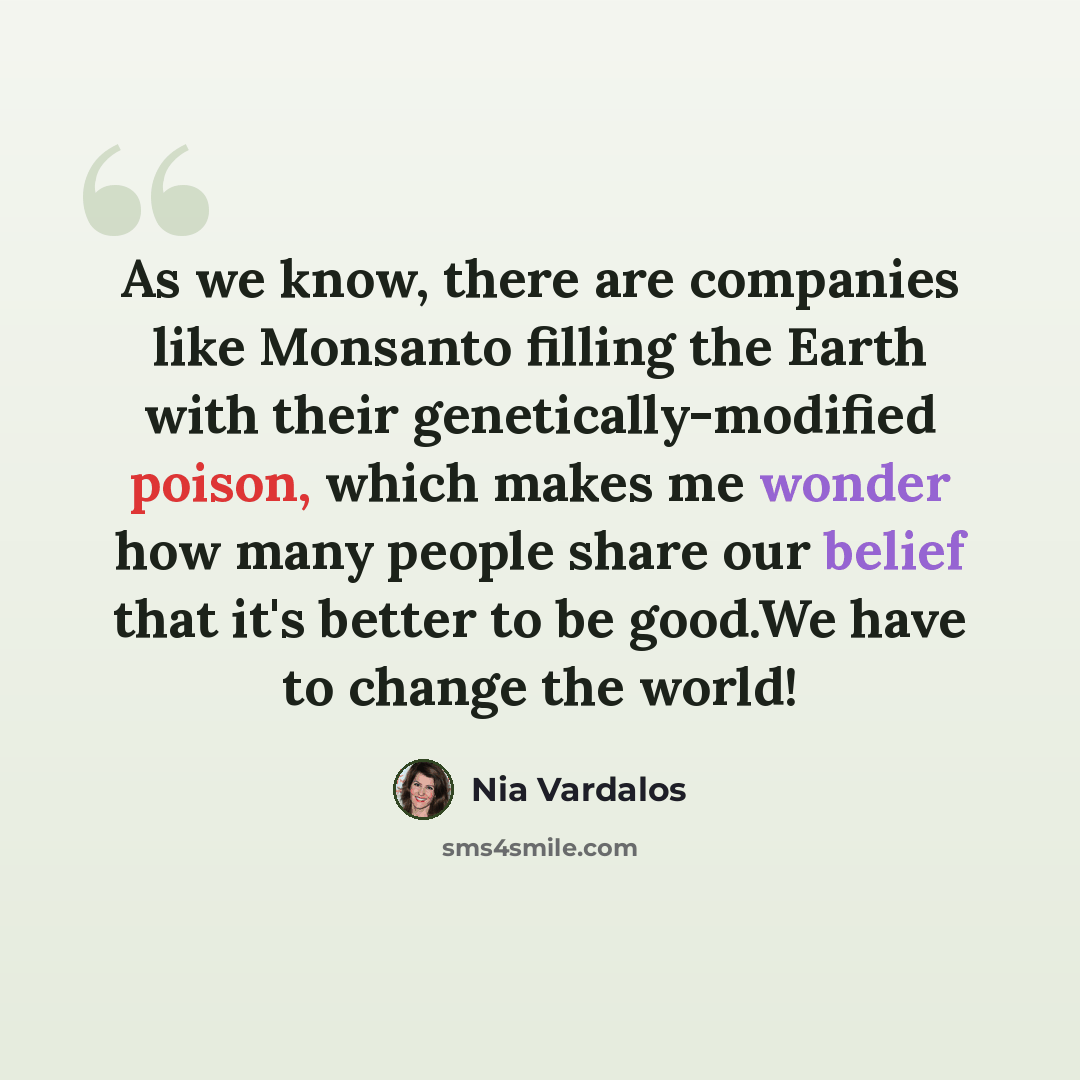 “As we know, there are companies like Monsanto filling the Earth with their genetically-modified poison, which makes me wonder how many people share our belief that it's better to be good.We have to change the world!” quote by Nia Vardalos
