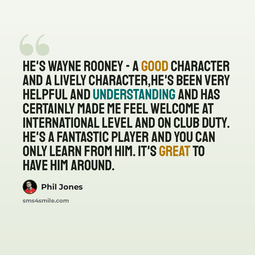 “He's Wayne Rooney - a good character and a lively character,He's been very helpful and understanding and has certainly made me feel welcome at international level and on club duty. He's a fantastic player and you can only learn from him. It's great to have him around.” quote by Phil Jones