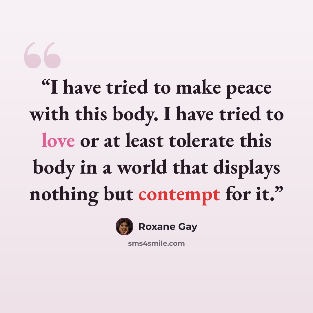 “I have tried to make peace with this body. I have tried to love or at least tolerate this body in a world that displays nothing but contempt for it.” quote by Roxane Gay