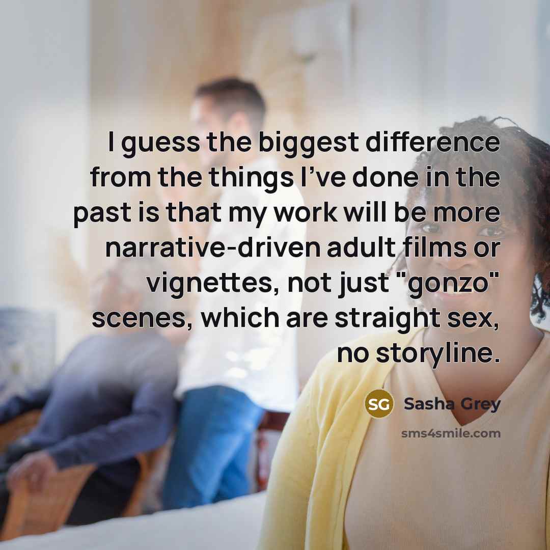 “I guess the biggest difference from the things I've done in the past is that my work will be more narrative-driven adult films or vignettes, not just "gonzo" scenes, which are straight sex, no storyline.” quote by Sasha Grey