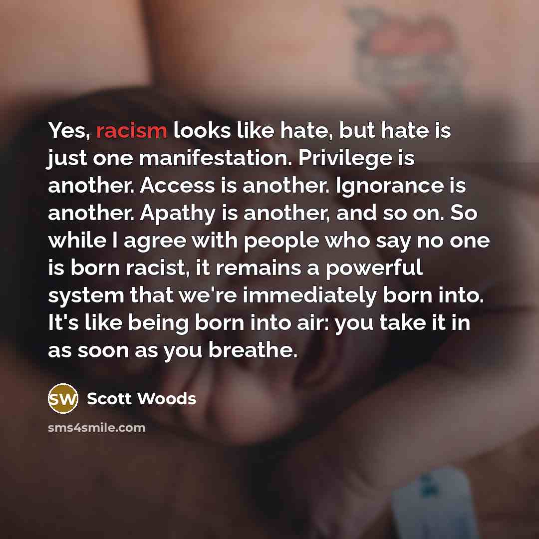 “Yes, racism looks like hate, but hate is just one manifestation. Privilege is another. Access is another. Ignorance is another. Apathy is another, and so on. So while I agree with people who say no one is born racist, it remains a powerful system that we're immediately born into. It's like being…” quote by Scott Woods