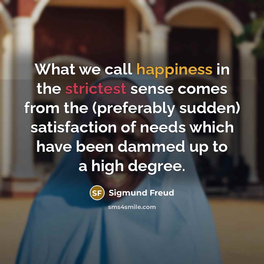 “What we call happiness in the strictest sense comes from the (preferably sudden) satisfaction of needs which have been dammed up to a high degree.” quote by Sigmund Freud