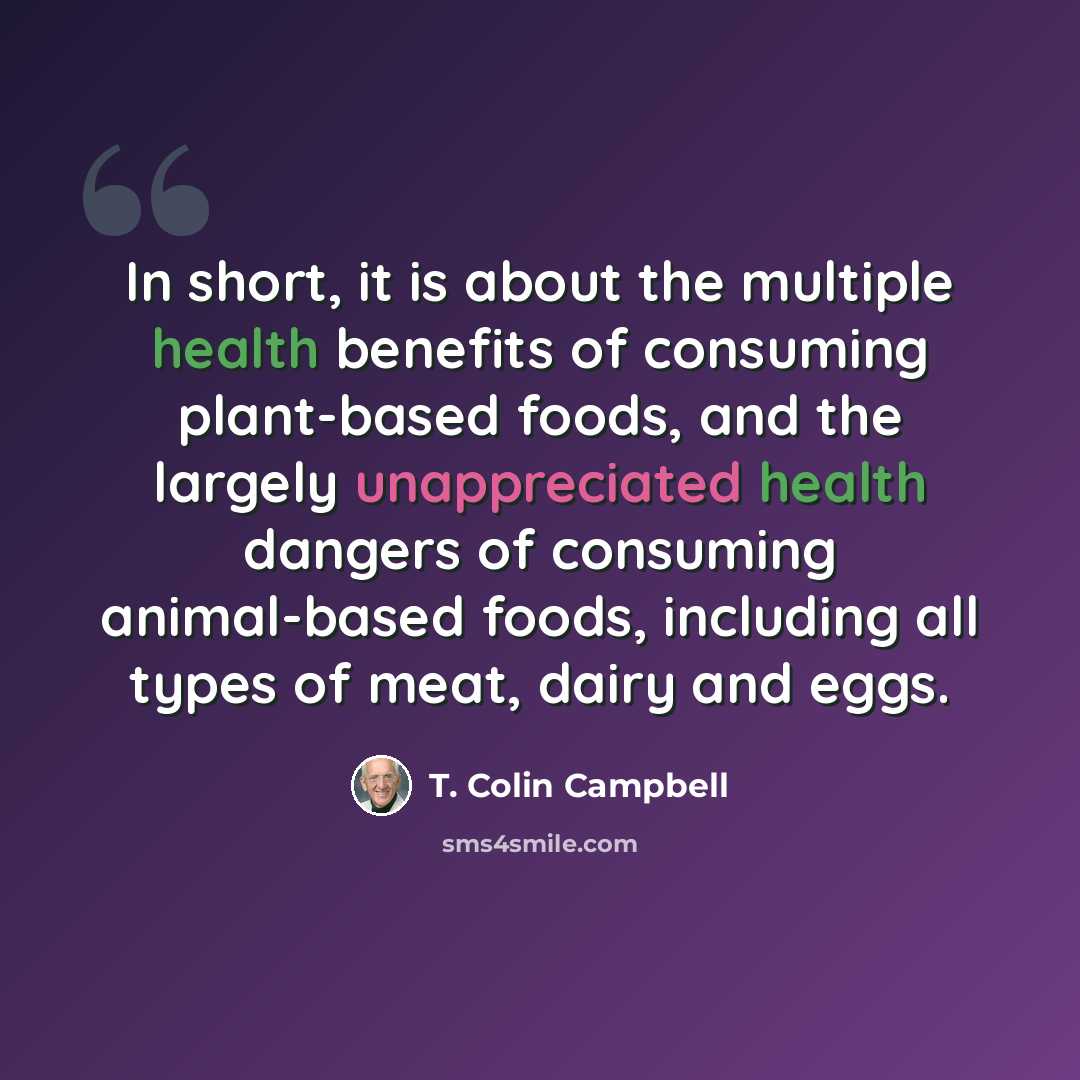 “In short, it is about the multiple health benefits of consuming plant-based foods, and the largely unappreciated health dangers of consuming animal-based foods, including all types of meat, dairy and eggs.” quote by T. Colin Campbell