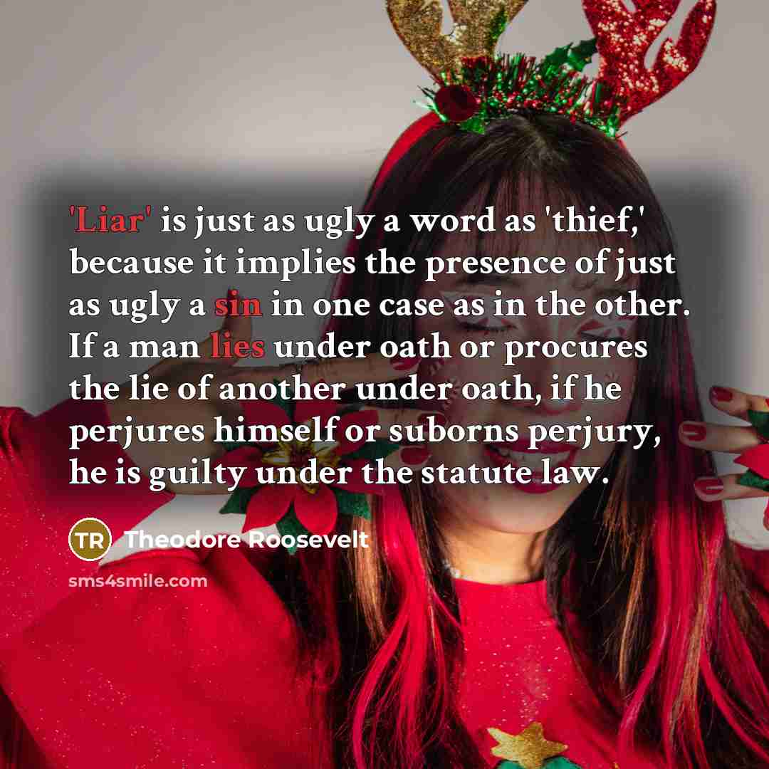 “'Liar' is just as ugly a word as 'thief,' because it implies the presence of just as ugly a sin in one case as in the other. If a man lies under oath or procures the lie of another under oath, if he perjures himself or suborns perjury, he is guilty under the statute law.” quote by Theodore Roosevelt