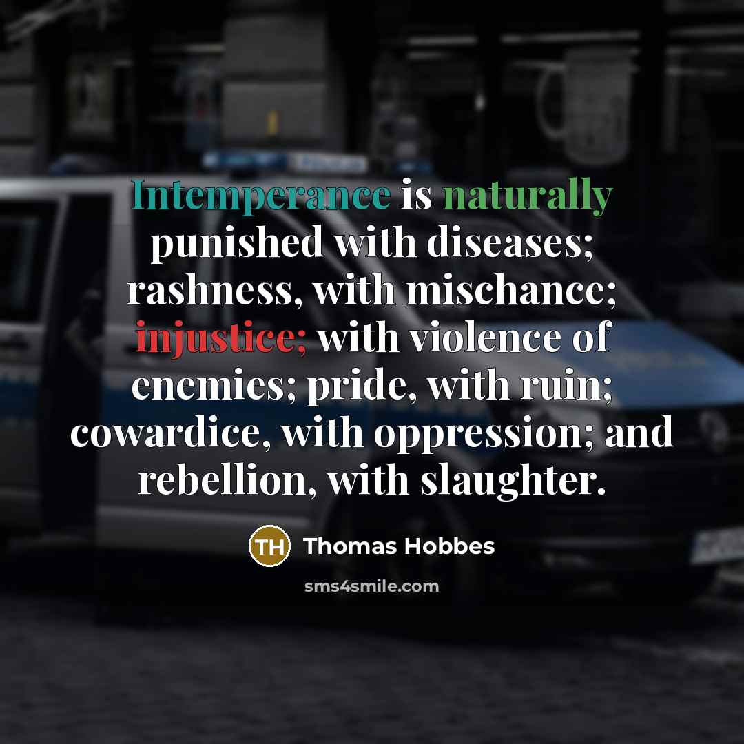 “Intemperance is naturally punished with diseases; rashness, with mischance; injustice; with violence of enemies; pride, with ruin; cowardice, with oppression; and rebellion, with slaughter.” quote by Thomas Hobbes