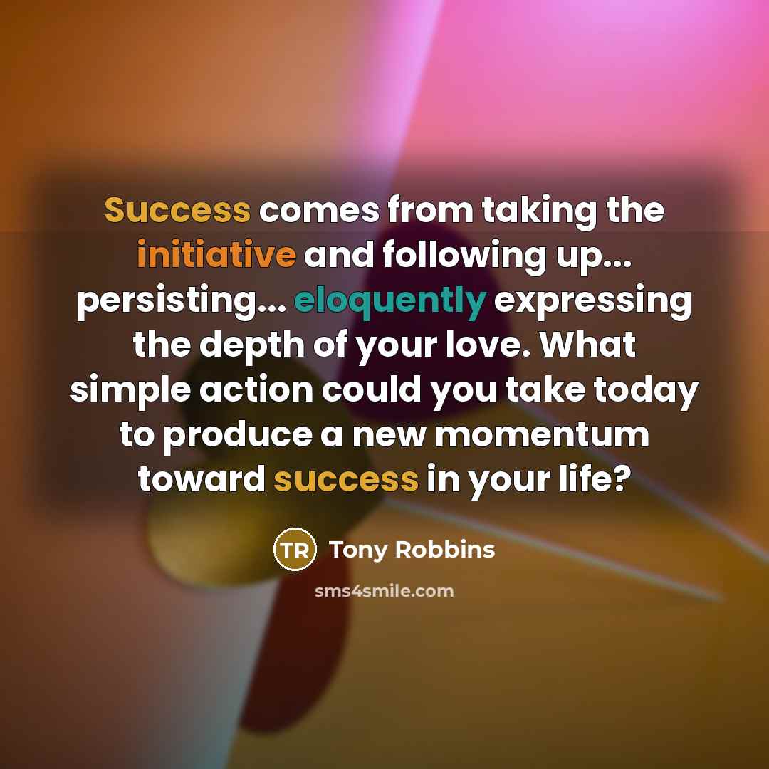 “Success comes from taking the initiative and following up... persisting... eloquently expressing the depth of your love. What simple action could you take today to produce a new momentum toward success in your life?” quote by Tony Robbins