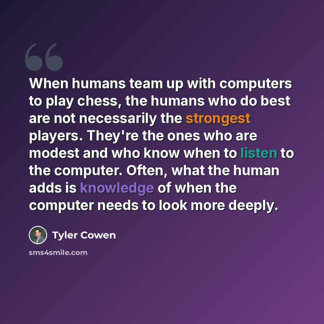 “When humans team up with computers to play chess, the humans who do best are not necessarily the strongest players. They're the ones who are modest and who know when to listen to the computer. Often, what the human adds is knowledge of when the computer needs to look more deeply.” quote by Tyler Cowen