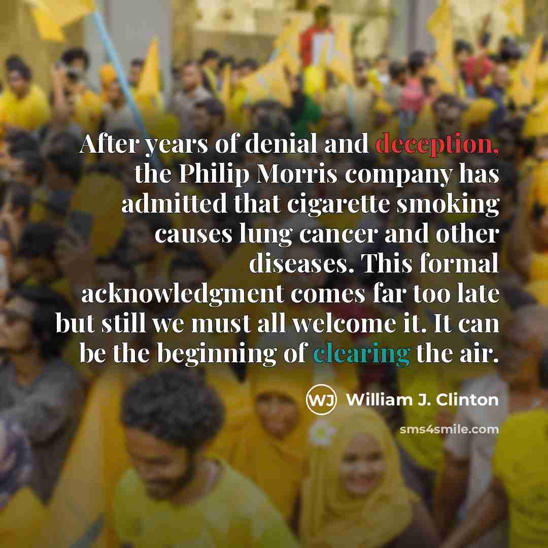 “After years of denial and deception, the Philip Morris company has admitted that cigarette smoking causes lung cancer and other diseases. This formal acknowledgment comes far too late but still we must all welcome it. It can be the beginning of clearing the air.” quote by William J. Clinton