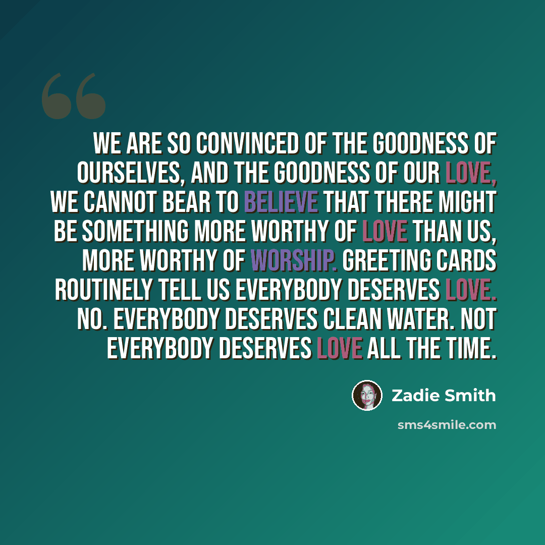 “We are so convinced of the goodness of ourselves, and the goodness of our love, we cannot bear to believe that there might be something more worthy of love than us, more worthy of worship. Greeting cards routinely tell us everybody deserves love. No. Everybody deserves clean water. Not everybody…” quote by Zadie Smith