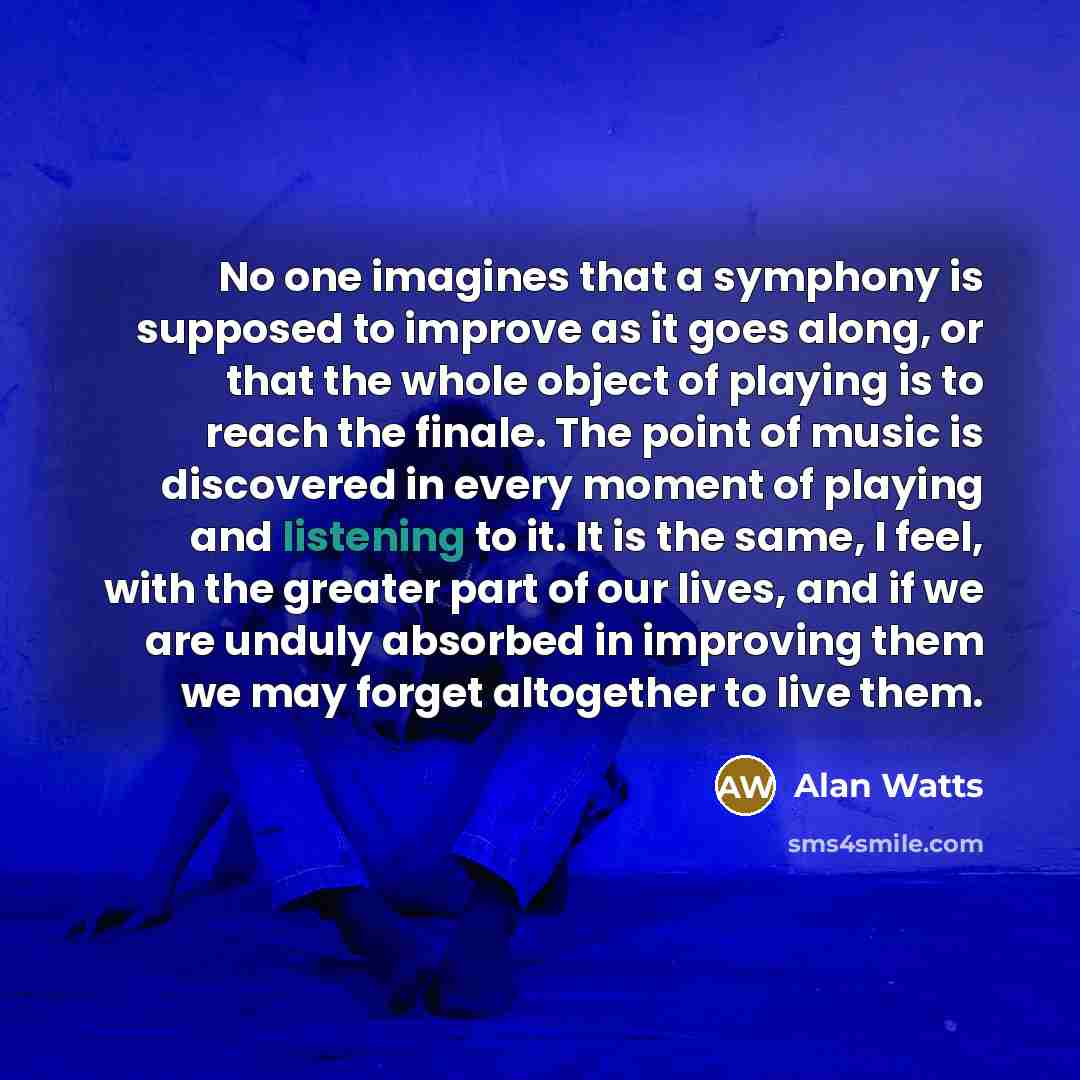 “No one imagines that a symphony is supposed to improve as it goes along, or that the whole object of playing is to reach the finale. The point of music is discovered in every moment of playing and listening to it. It is the same, I feel, with the greater part of our lives, and if we are unduly…” quote by Alan Watts