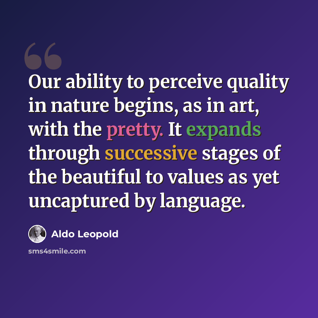 “Our ability to perceive quality in nature begins, as in art, with the pretty. It expands through successive stages of the beautiful to values as yet uncaptured by language.” quote by Aldo Leopold