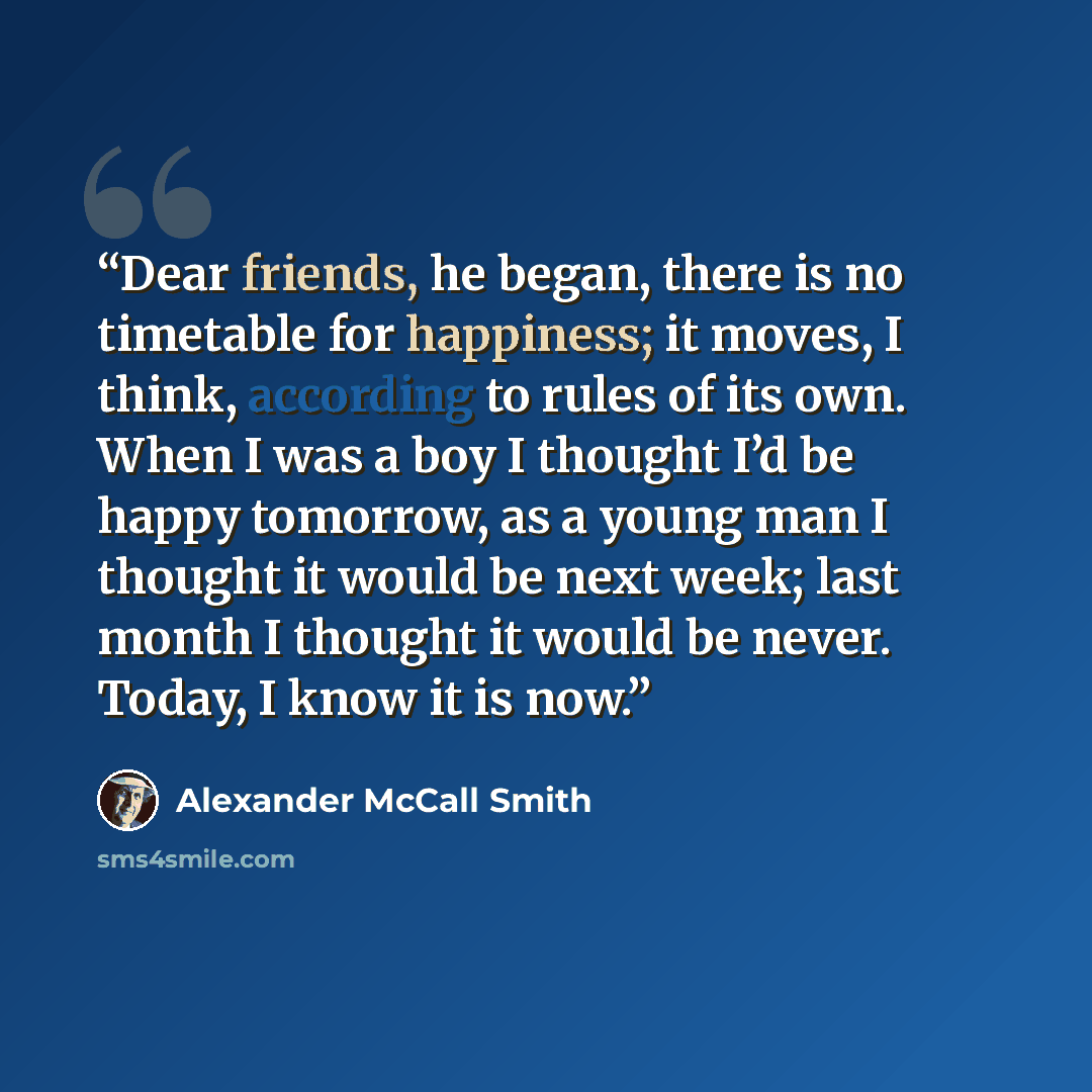 “Dear friends, he began, there is no timetable for happiness; it moves, I think, according to rules of its own. When I was a boy I thought I’d be happy tomorrow, as a young man I thought it would be next week; last month I thought it would be never. Today, I know it is now.” quote by Alexander McCall Smith