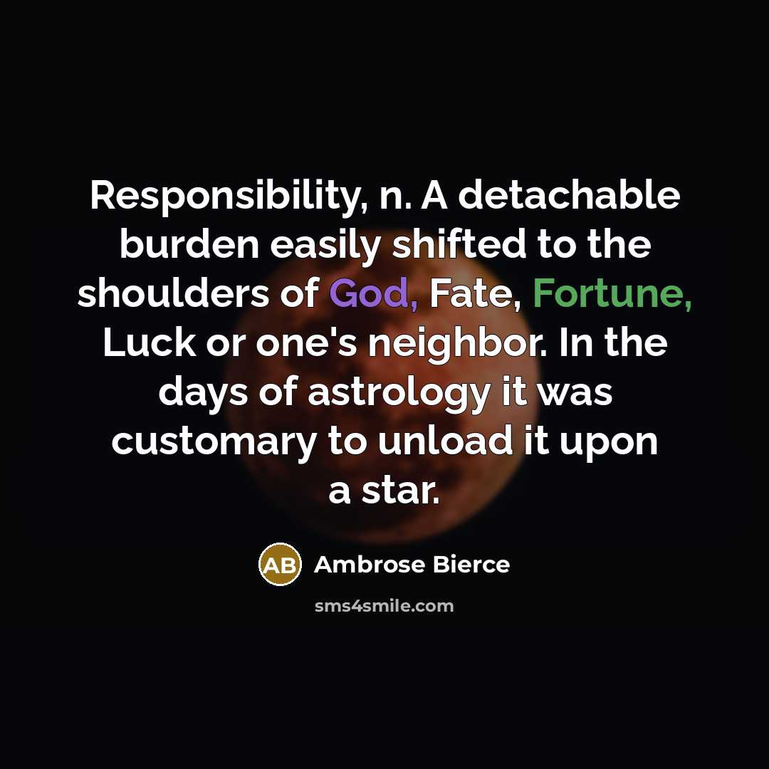 “Responsibility, n. A detachable burden easily shifted to the shoulders of God, Fate, Fortune, Luck or one's neighbor. In the days of astrology it was customary to unload it upon a star.” quote by Ambrose Bierce