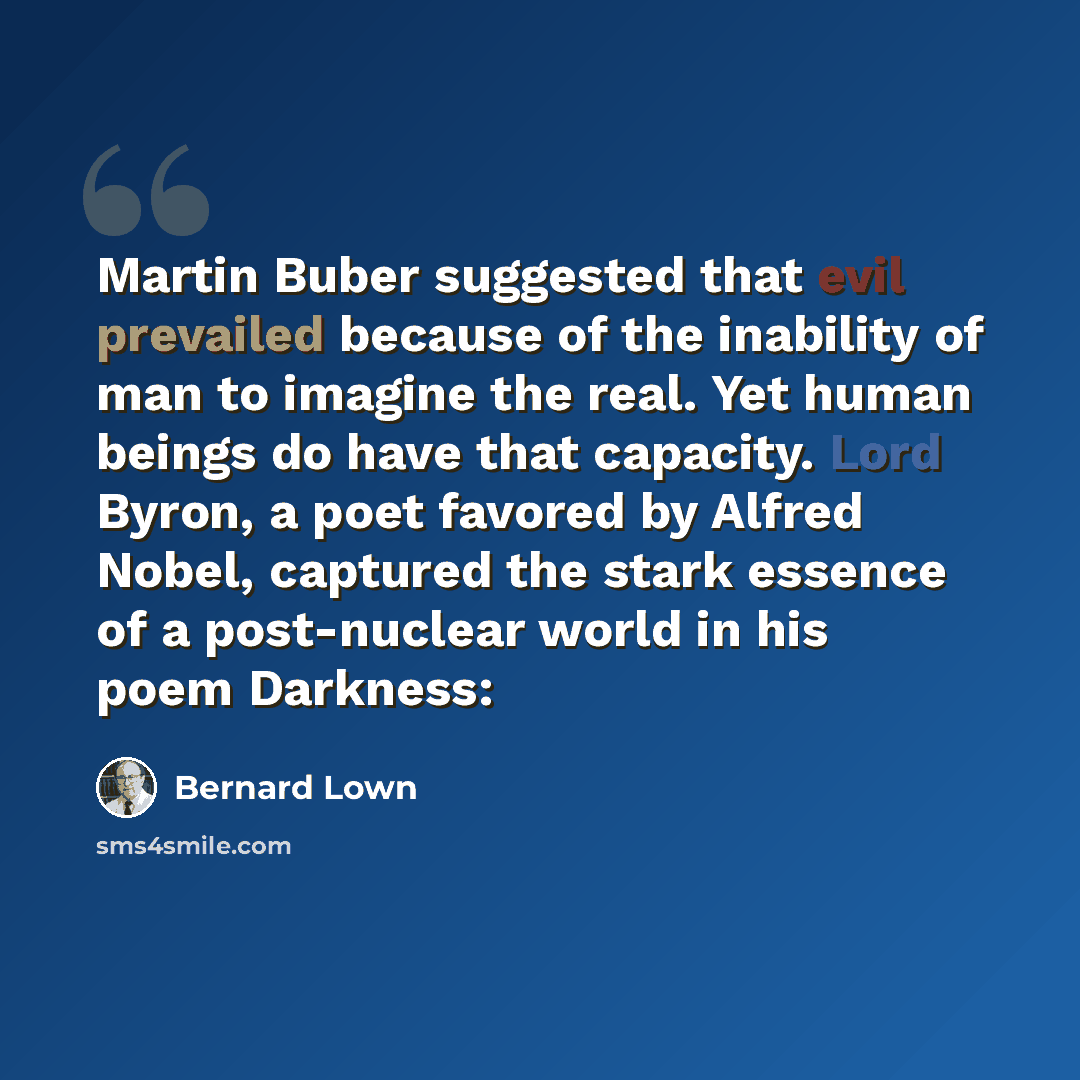 “Martin Buber suggested that evil prevailed because of the inability of man to imagine the real. Yet human beings do have that capacity. Lord Byron, a poet favored by Alfred Nobel, captured the stark essence of a post-nuclear world in his poem Darkness:” quote by Bernard Lown