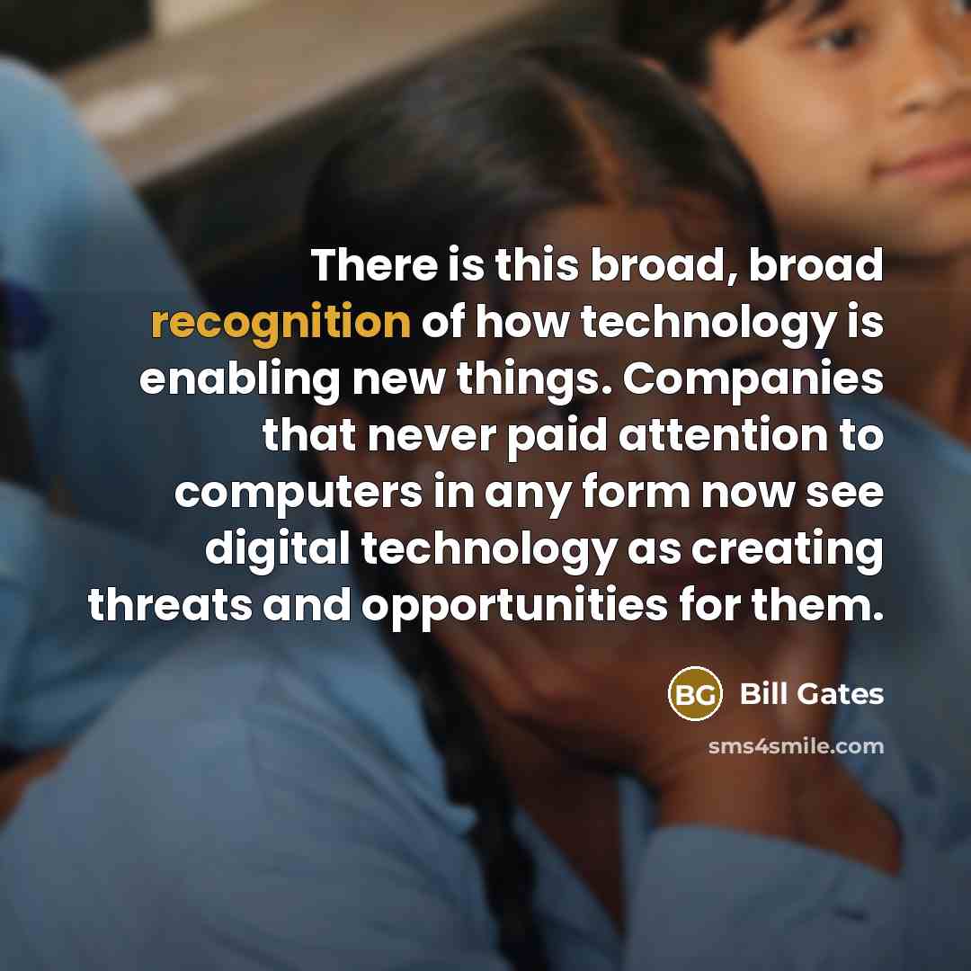 “There is this broad, broad recognition of how technology is enabling new things. Companies that never paid attention to computers in any form now see digital technology as creating threats and opportunities for them.” quote by Bill Gates