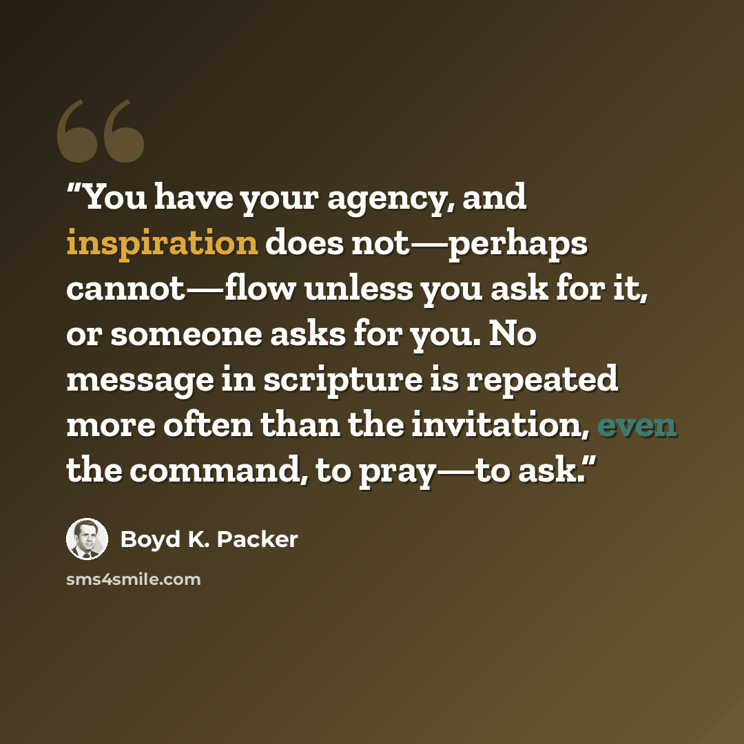 “You have your agency, and inspiration does not—perhaps cannot—flow unless you ask for it, or someone asks for you. No message in scripture is repeated more often than the invitation, even the command, to pray—to ask.” quote by Boyd K. Packer