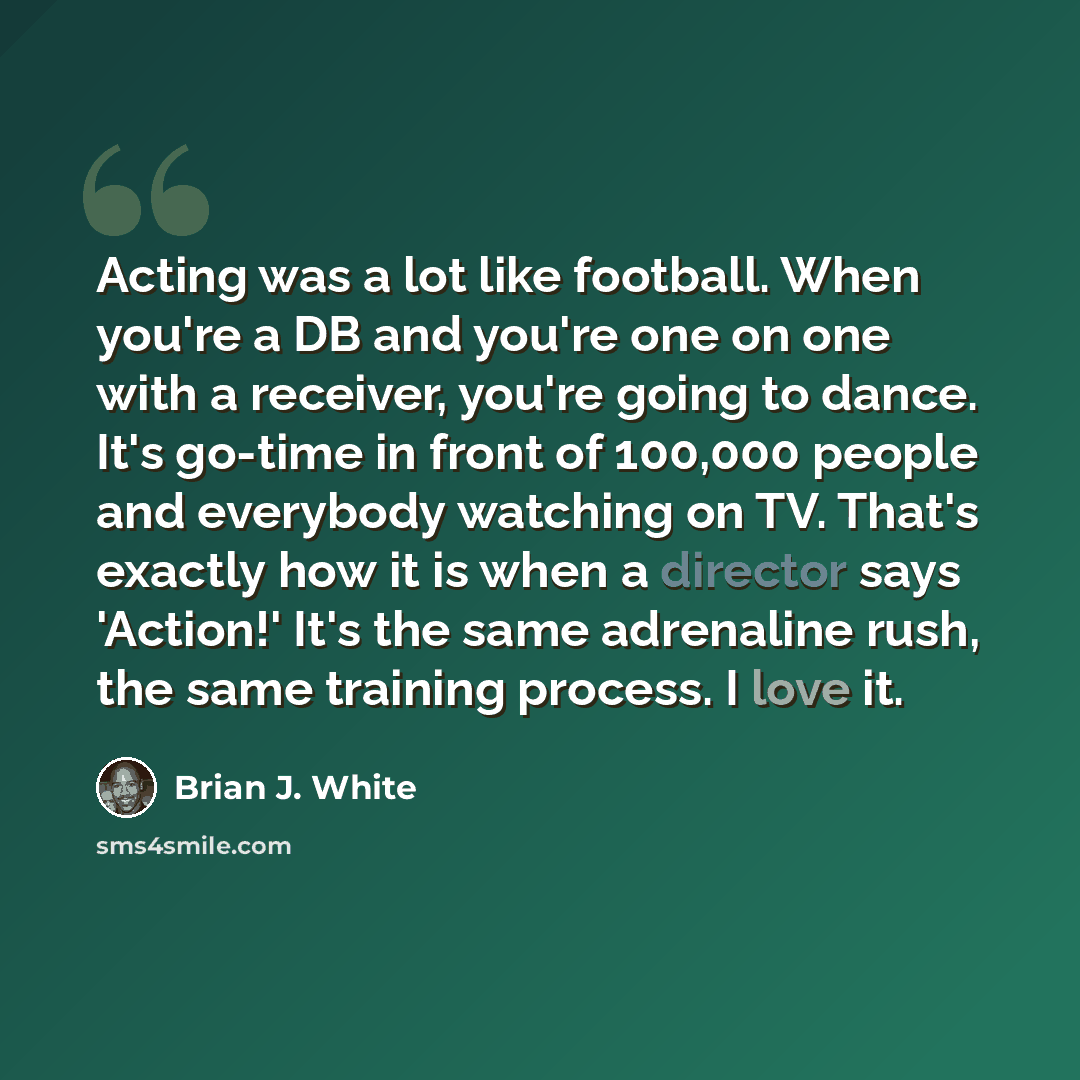 “Acting was a lot like football. When you're a DB and you're one on one with a receiver, you're going to dance. It's go-time in front of 100,000 people and everybody watching on TV. That's exactly how it is when a director says 'Action!' It's the same adrenaline rush, the same training process. I…” quote by Brian J. White