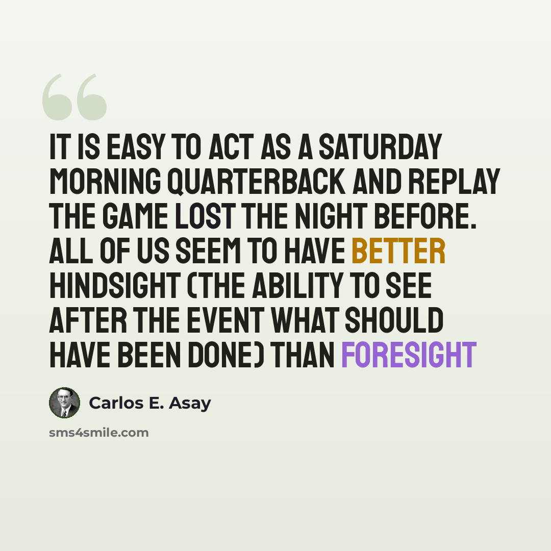 “It is easy to act as a Saturday morning quarterback and replay the game lost the night before. All of us seem to have better hindsight (the ability to see after the event what should have been done) than foresight” quote by Carlos E. Asay