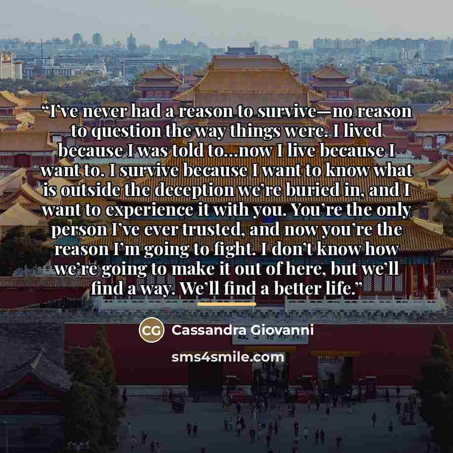“I’ve never had a reason to survive—no reason to question the way things were. I lived because I was told to…now I live because I want to. I survive because I want to know what is outside the deception we’re buried in, and I want to experience it with you. You’re the only person I’ve ever trusted…” quote by Cassandra Giovanni
