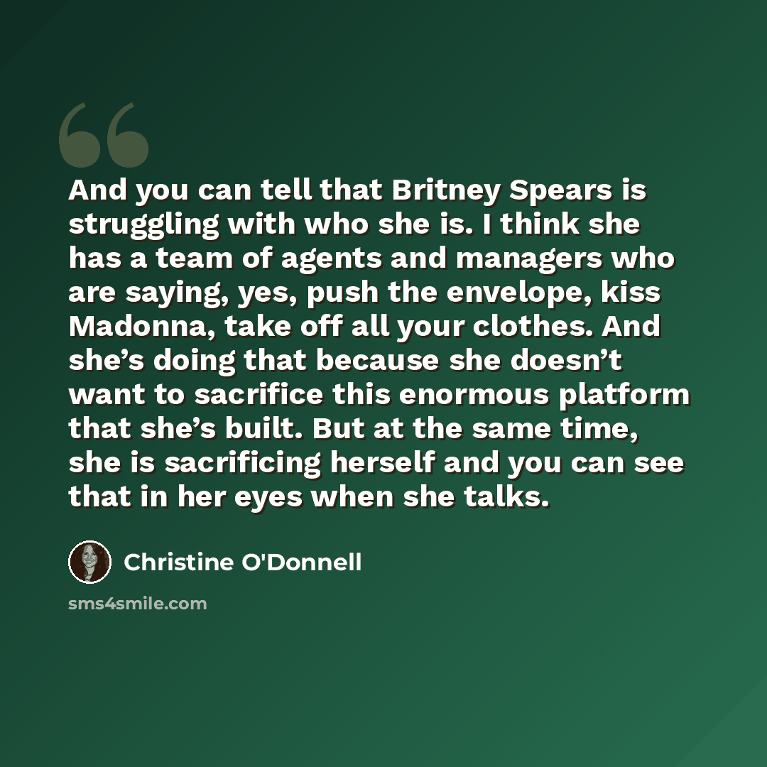“And you can tell that Britney Spears is struggling with who she is. I think she has a team of agents and managers who are saying, yes, push the envelope, kiss Madonna, take off all your clothes. And she’s doing that because she doesn’t want to sacrifice this enormous platform that she’s built. But…” quote by Christine O'Donnell
