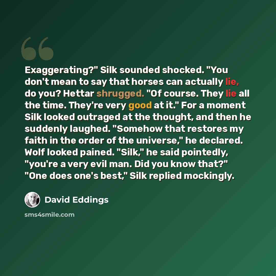 “Exaggerating?" Silk sounded shocked. "You don't mean to say that horses can actually lie, do you? Hettar shrugged. "Of course. They lie all the time. They're very good at it." For a moment Silk looked outraged at the thought, and then he suddenly laughed. "Somehow that restores my faith in the…” quote by David Eddings