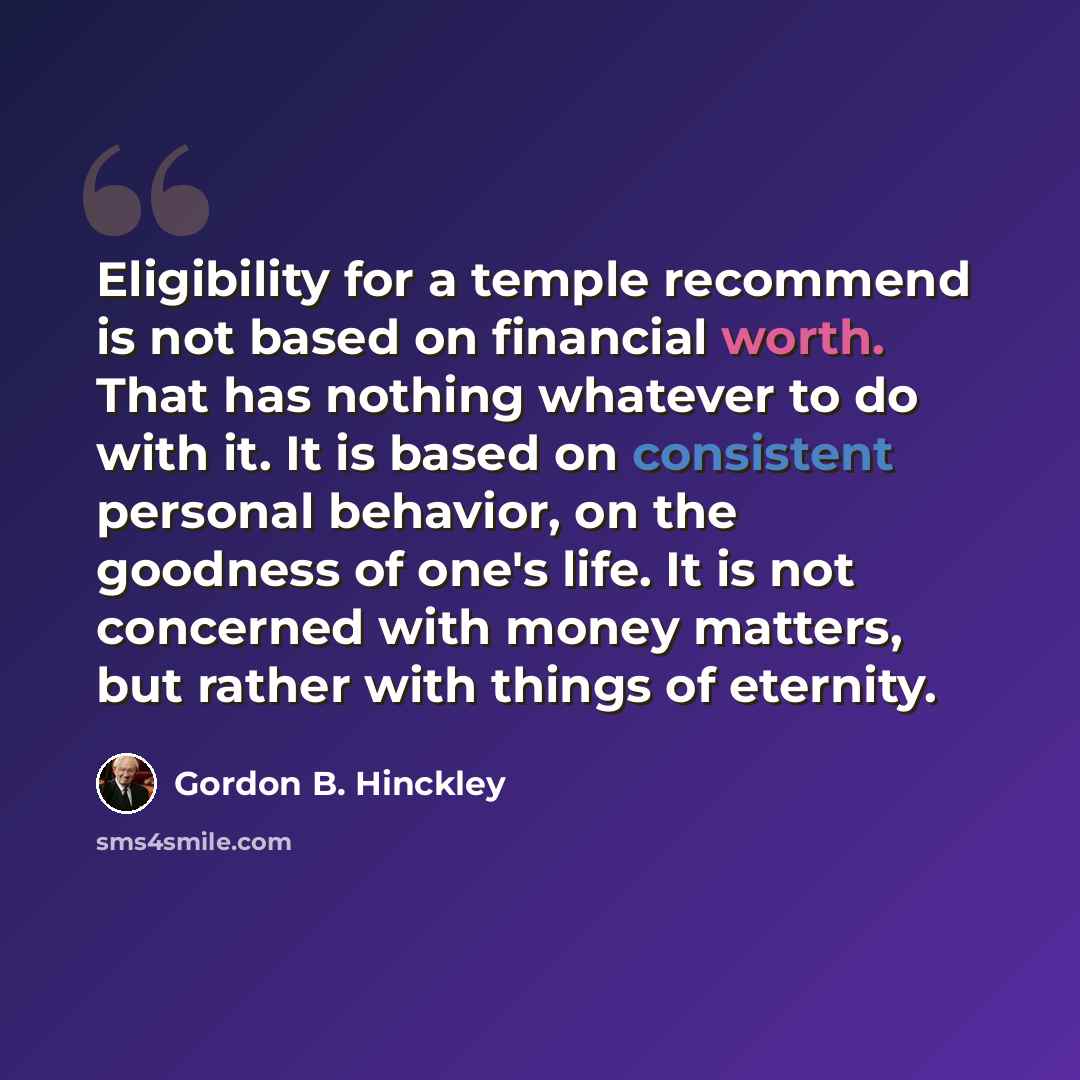 “Eligibility for a temple recommend is not based on financial worth. That has nothing whatever to do with it. It is based on consistent personal behavior, on the goodness of one's life. It is not concerned with money matters, but rather with things of eternity.” quote by Gordon B. Hinckley