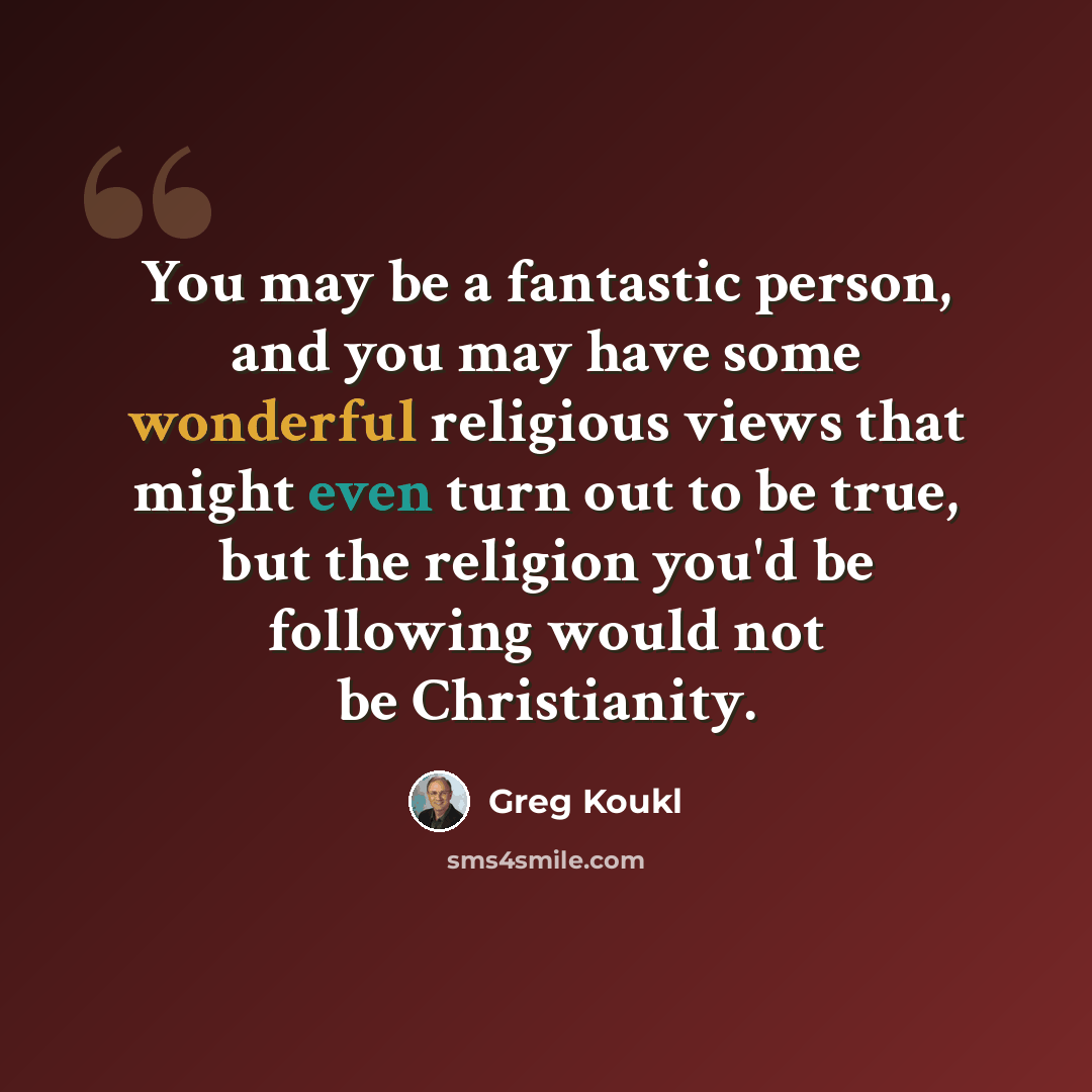 “You may be a fantastic person, and you may have some wonderful religious views that might even turn out to be true, but the religion you'd be following would not be Christianity.” quote by Greg Koukl