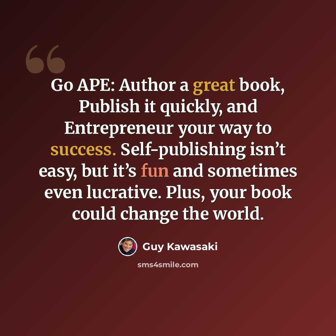 “Go APE: Author a great book, Publish it quickly, and Entrepreneur your way to success. Self-publishing isn’t easy, but it’s fun and sometimes even lucrative. Plus, your book could change the world.” quote by Guy Kawasaki